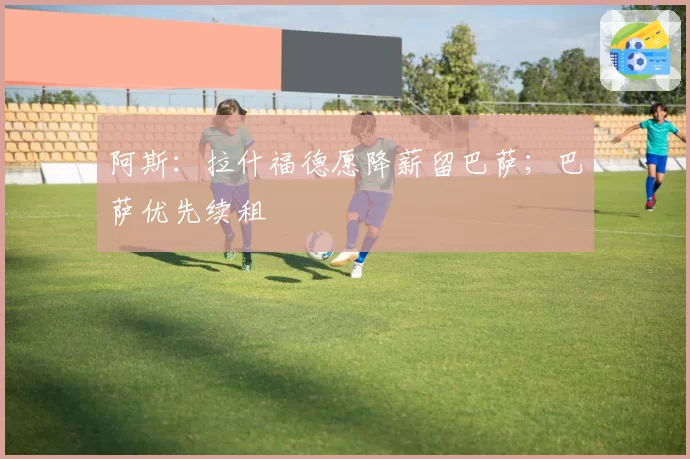 阿斯：拉什福德愿降薪留巴萨；巴萨优先续租