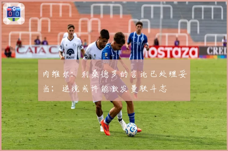 内维尔：利桑德罗的言论已处理妥当；逆境或许能激发曼联斗志