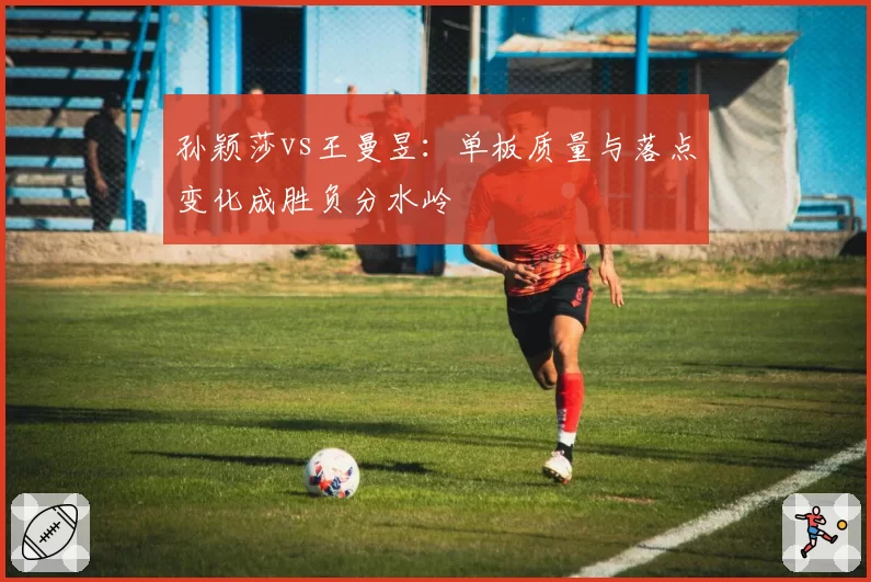 孙颖莎vs王曼昱：单板质量与落点变化成胜负分水岭