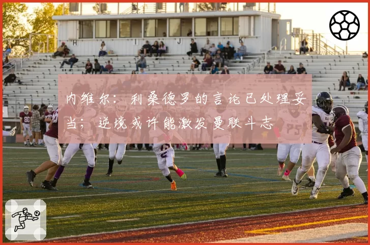 内维尔:利桑德罗的言论已处理妥当;逆境或许能激发曼联斗志