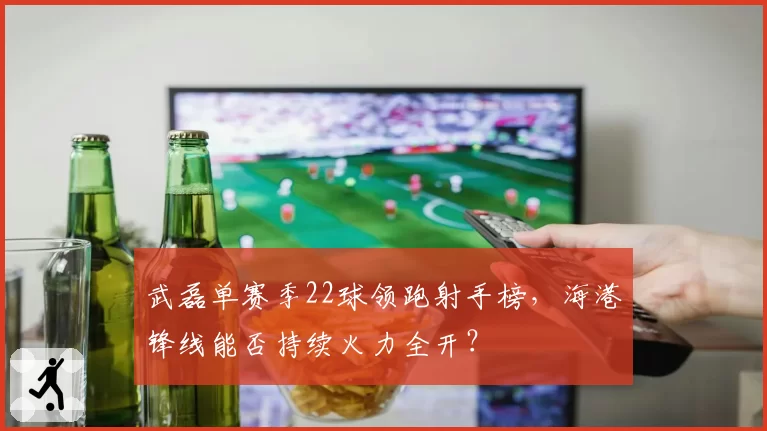 武磊单赛季22球领跑射手榜，海港锋线能否持续火力全开？
