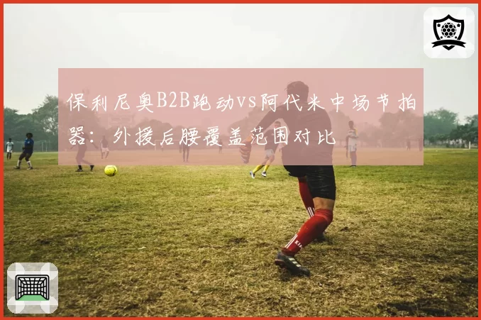 保利尼奥B2B跑动vs阿代米中场节拍器：外援后腰覆盖范围对比