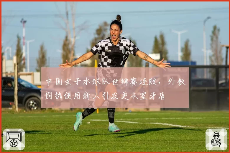 中国女子水球队世锦赛连败，外教固执使用新人引发更衣室矛盾