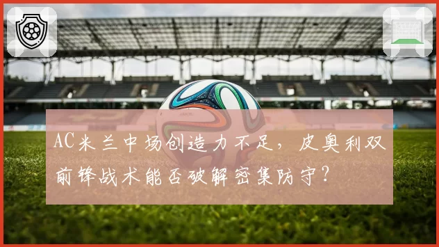 AC米兰中场创造力不足，皮奥利双前锋战术能否破解密集防守？