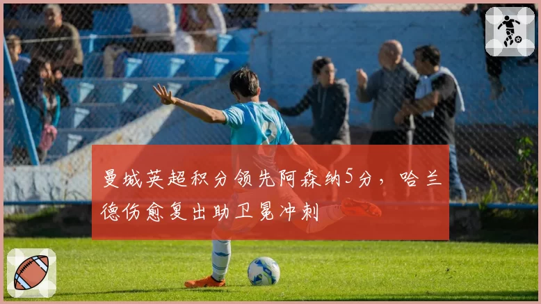 曼城英超积分领先阿森纳5分，哈兰德伤愈复出助卫冕冲刺