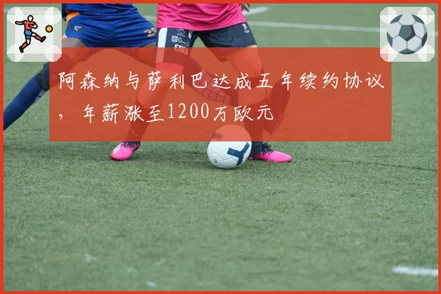 阿森纳与萨利巴达成五年续约协议,年薪涨至1200万欧元