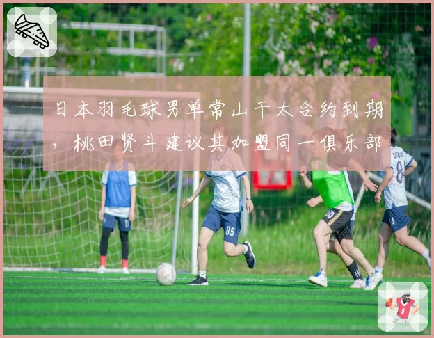 日本羽毛球男单常山干太合约到期,桃田贤斗建议其加盟同一俱乐部重组双打?