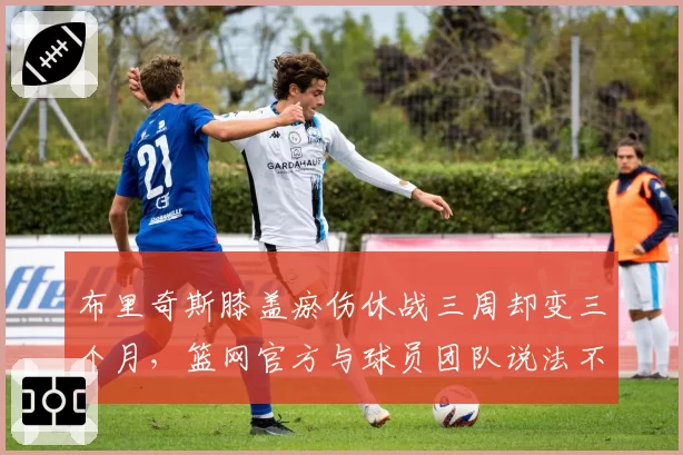 布里奇斯膝盖瘀伤休战三周却变三个月，篮网官方与球员团队说法不一