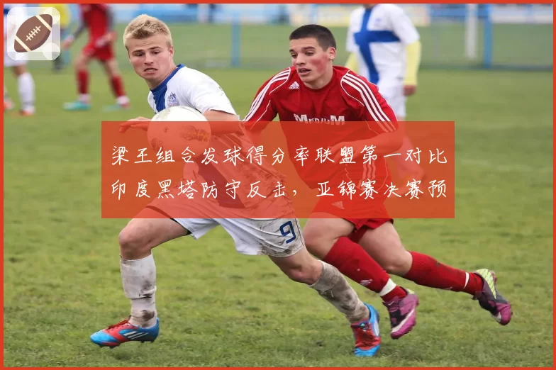 梁王组合发球得分率联盟第一对比印度黑塔防守反击，亚锦赛决赛预演
