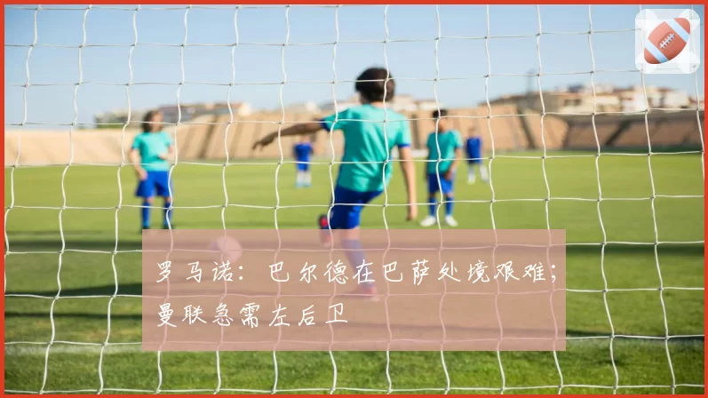 罗马诺:巴尔德在巴萨处境艰难;曼联急需左后卫