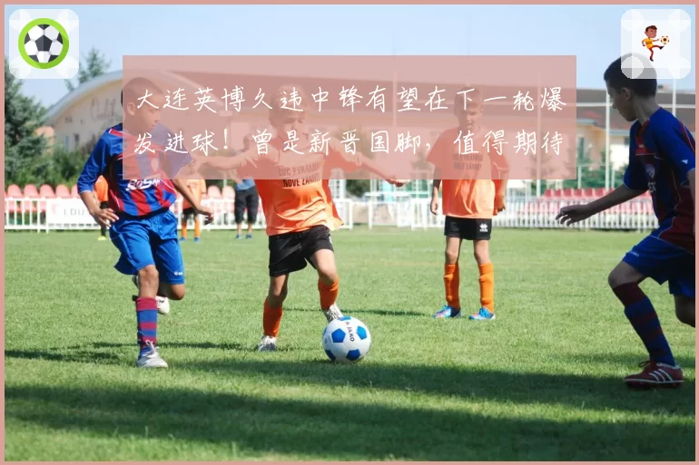 大连英博久违中锋有望在下一轮爆发进球！曾是新晋国脚，值得期待