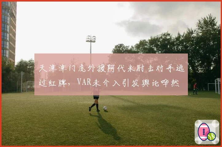 天津津门虎外援阿代米肘击对手逃过红牌,VAR未介入引发舆论哗然