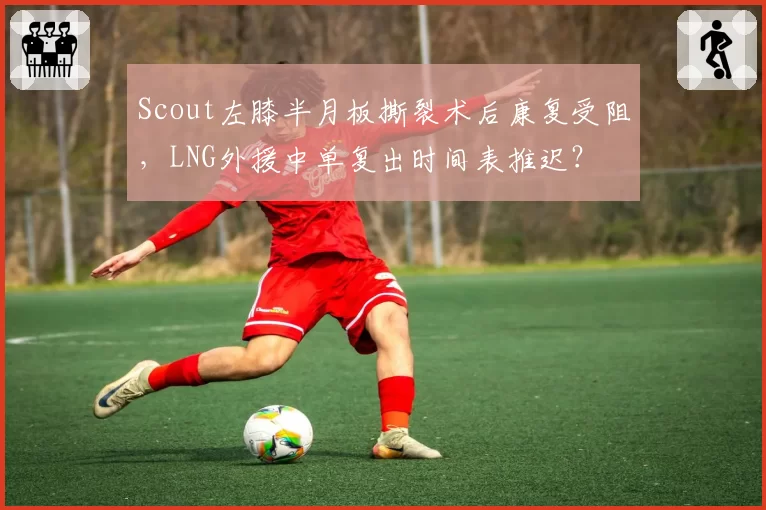 Scout左膝半月板撕裂术后康复受阻，LNG外援中单复出时间表推迟？