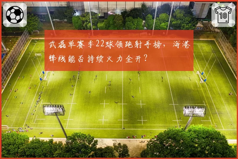 武磊单赛季22球领跑射手榜，海港锋线能否持续火力全开？