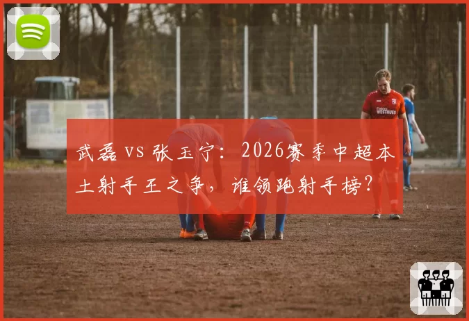 武磊 vs 张玉宁：2026赛季中超本土射手王之争，谁领跑射手榜？