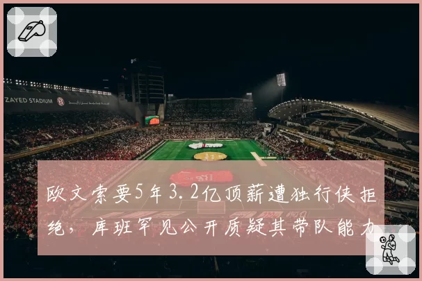 欧文索要5年3.2亿顶薪遭独行侠拒绝，库班罕见公开质疑其带队能力