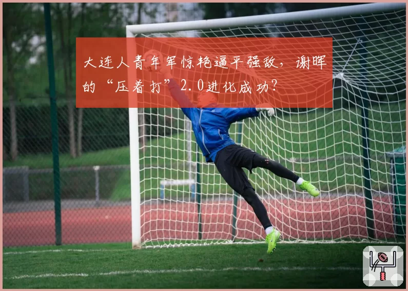 大连人青年军惊艳逼平强敌，谢晖的“压着打”2.0进化成功？