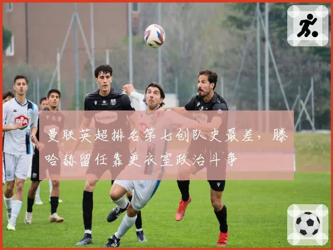 曼联英超排名第七创队史最差，滕哈赫留任靠更衣室政治斗争