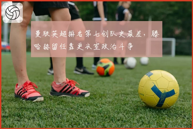 曼联英超排名第七创队史最差，滕哈赫留任靠更衣室政治斗争