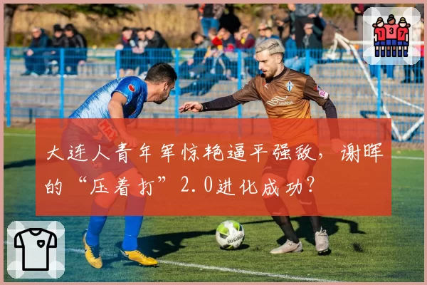 大连人青年军惊艳逼平强敌，谢晖的“压着打”2.0进化成功？