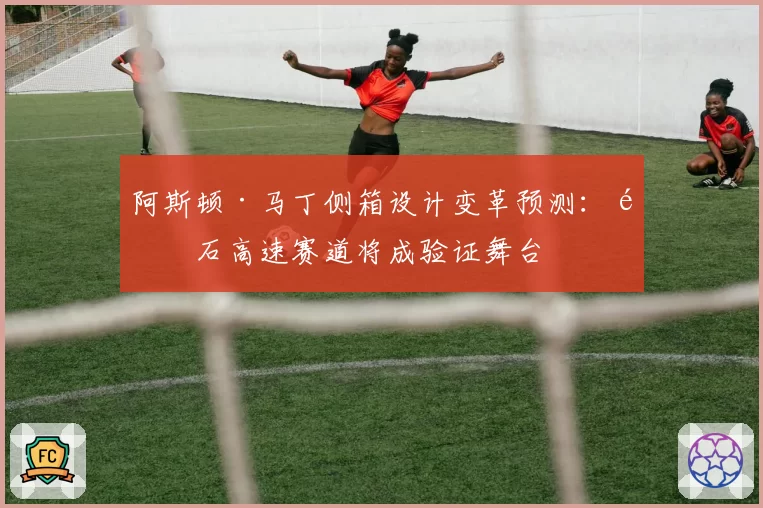 阿斯顿·马丁侧箱设计变革预测：银石高速赛道将成验证舞台