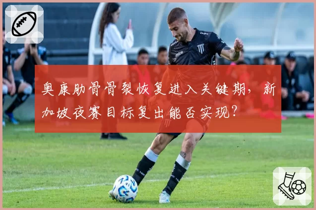 奥康肋骨骨裂恢复进入关键期，新加坡夜赛目标复出能否实现？