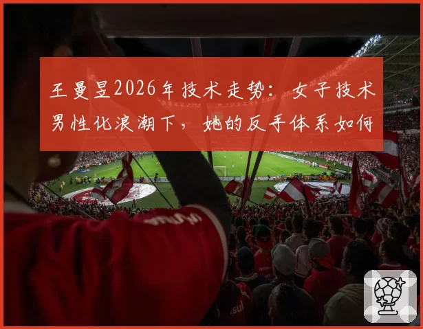 王曼昱2026年技术走势：女子技术男性化浪潮下，她的反手体系如何引领变革