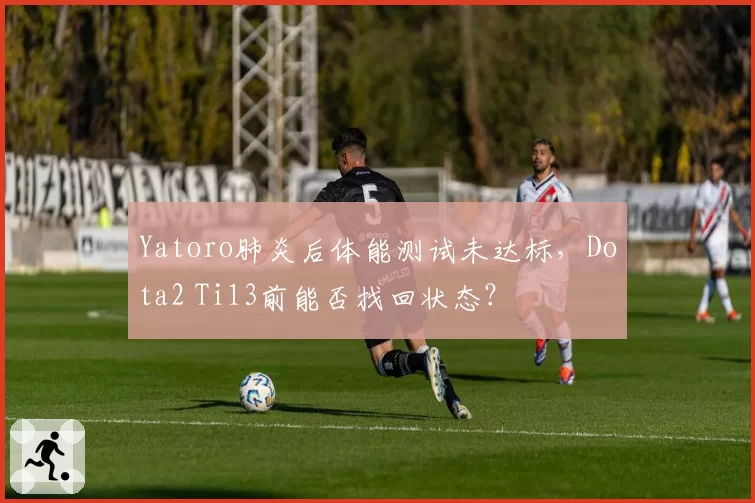 Yatoro肺炎后体能测试未达标，Dota2 Ti13前能否找回状态？