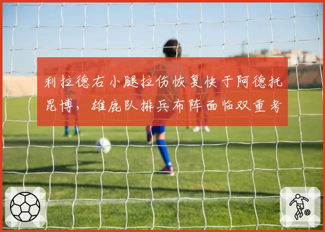 利拉德右小腿拉伤恢复快于阿德托昆博,雄鹿队排兵布阵面临双重考验