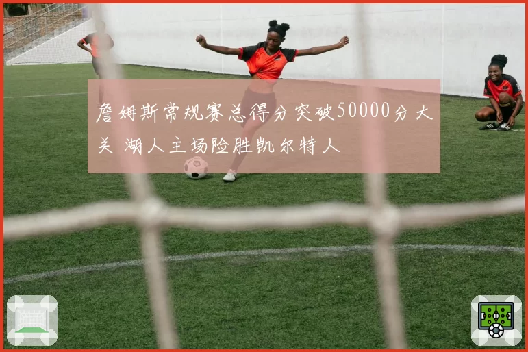 詹姆斯常规赛总得分突破50000分大关 湖人主场险胜凯尔特人