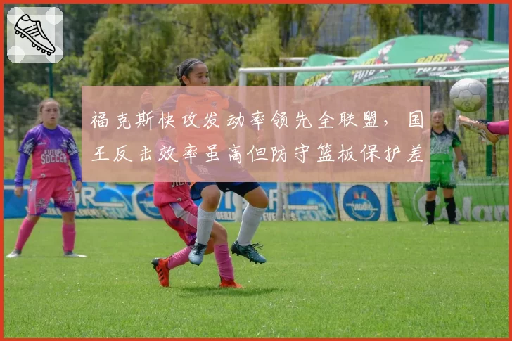 福克斯快攻发动率领先全联盟，国王反击效率虽高但防守篮板保护差