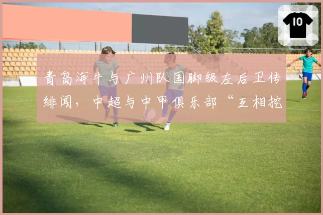 青岛海牛与广州队国脚级左后卫传绯闻，中超与中甲俱乐部“互相挖角”格局悄然生变