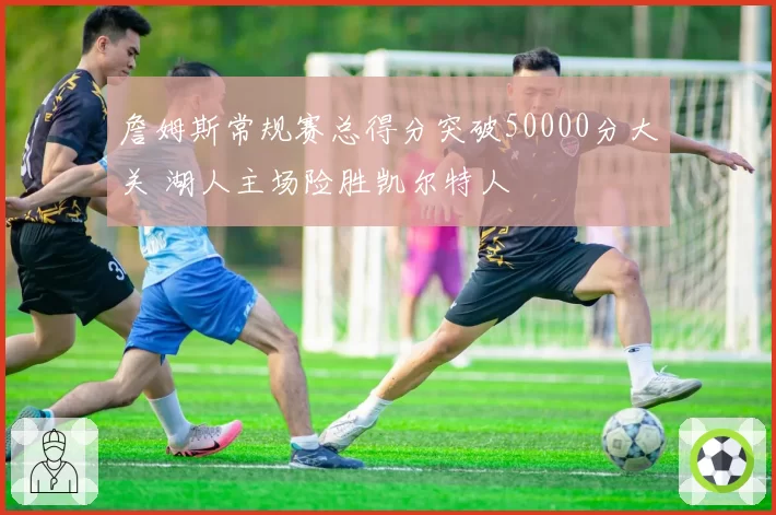 詹姆斯常规赛总得分突破50000分大关 湖人主场险胜凯尔特人