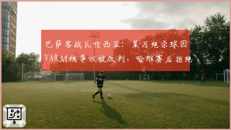 巴萨客战瓦伦西亚：莱万绝杀球因VAR划线争议被改判，哈维赛后拒绝握手？