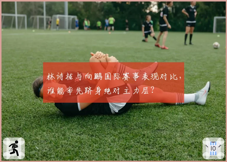 林诗栋与向鹏国际赛事表现对比，谁能率先跻身绝对主力层？