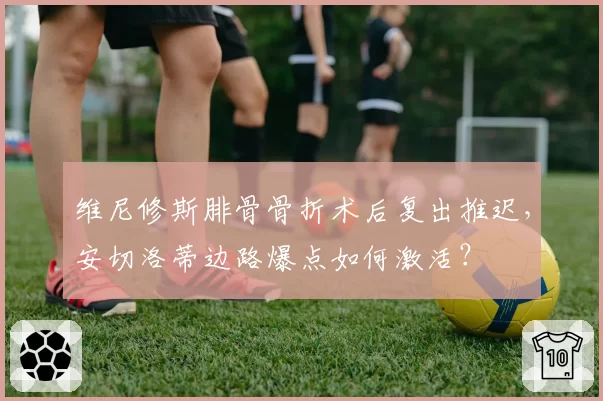 维尼修斯腓骨骨折术后复出推迟，安切洛蒂边路爆点如何激活？
