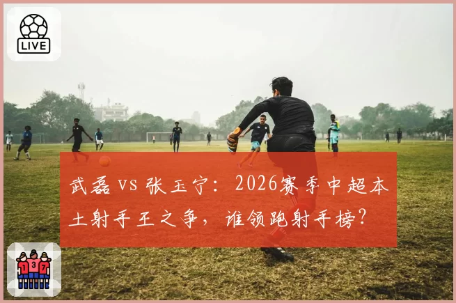 武磊 vs 张玉宁：2026赛季中超本土射手王之争，谁领跑射手榜？