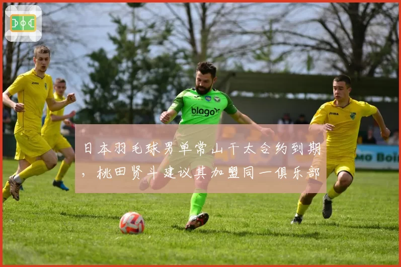 日本羽毛球男单常山干太合约到期,桃田贤斗建议其加盟同一俱乐部重组双打?