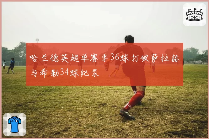 哈兰德英超单赛季36球打破萨拉赫与希勒34球纪录