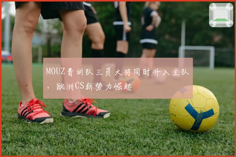 MOUZ青训队三员大将同时升入主队,欧洲CS新势力崛起