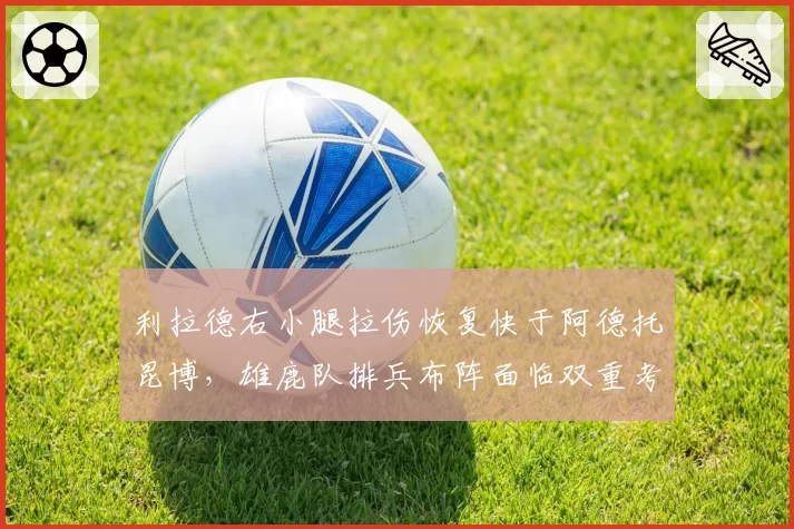 利拉德右小腿拉伤恢复快于阿德托昆博,雄鹿队排兵布阵面临双重考验