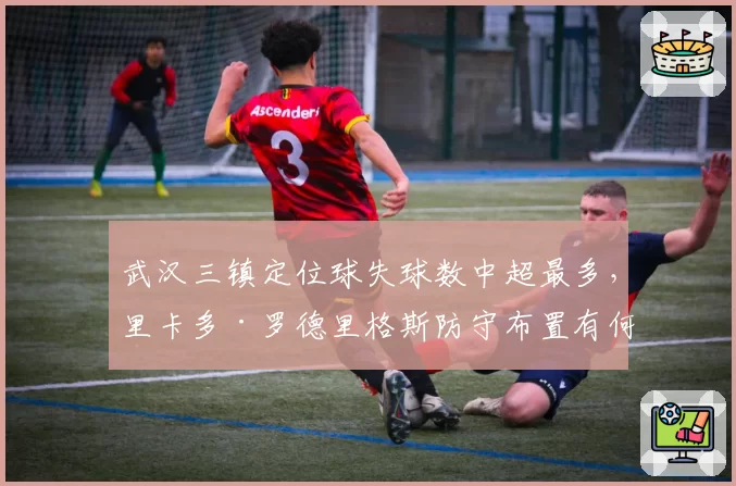 武汉三镇定位球失球数中超最多，里卡多·罗德里格斯防守布置有何漏洞？