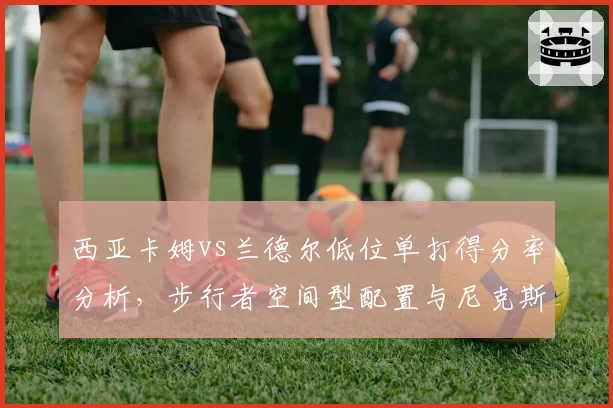 西亚卡姆vs兰德尔低位单打得分率分析,步行者空间型配置与尼克斯肉搏战术差异