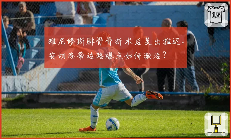 维尼修斯腓骨骨折术后复出推迟，安切洛蒂边路爆点如何激活？