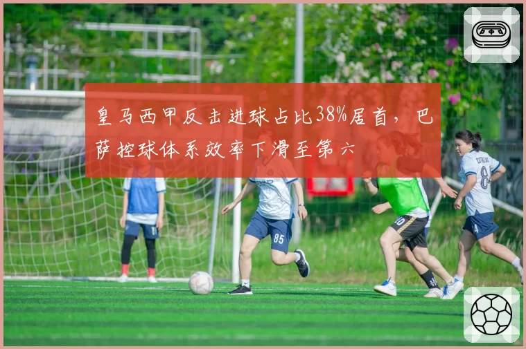 皇马西甲反击进球占比38%居首，巴萨控球体系效率下滑至第六
