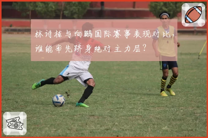 林诗栋与向鹏国际赛事表现对比，谁能率先跻身绝对主力层？