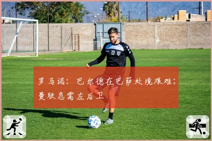 罗马诺：巴尔德在巴萨处境艰难；曼联急需左后卫