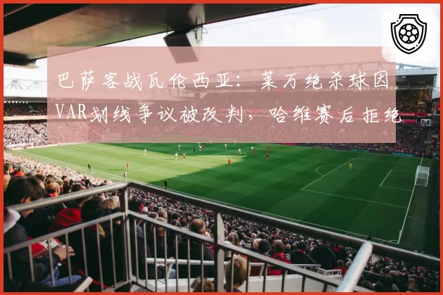巴萨客战瓦伦西亚：莱万绝杀球因VAR划线争议被改判，哈维赛后拒绝握手？