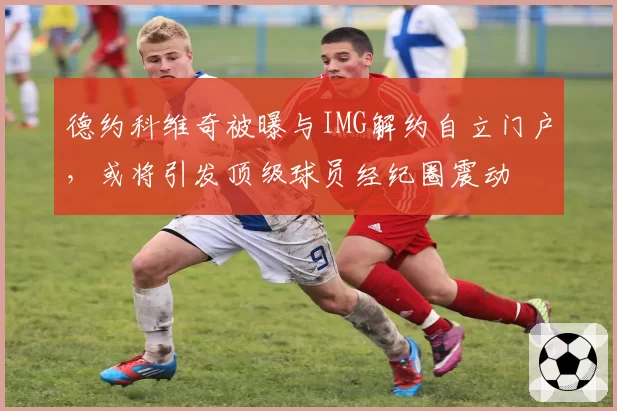 德约科维奇被曝与IMG解约自立门户，或将引发顶级球员经纪圈震动