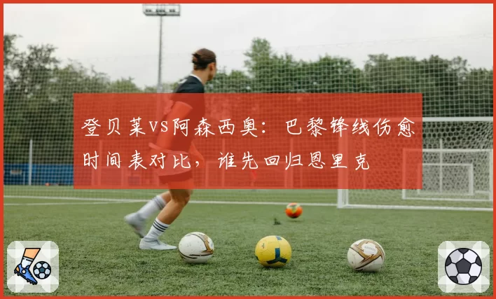 登贝莱vs阿森西奥：巴黎锋线伤愈时间表对比，谁先回归恩里克